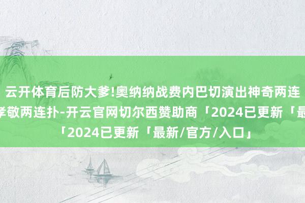 云开体育后防大爹!奥纳纳战费内巴切演出神奇两连扑 踢水晶宫也孝敬两连扑-开云官网切尔西赞助商「2024已更新「最新/官方/入口」