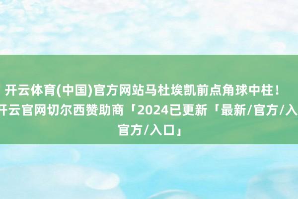 开云体育(中国)官方网站马杜埃凯前点角球中柱！    -开云官网切尔西赞助商「2024已更新「最新/官方/入口」