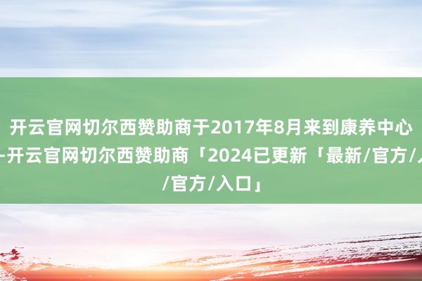 开云官网切尔西赞助商于2017年8月来到康养中心养息-开云官网切尔西赞助商「2024已更新「最新/官方/入口」