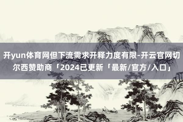 开yun体育网但下流需求开释力度有限-开云官网切尔西赞助商「2024已更新「最新/官方/入口」