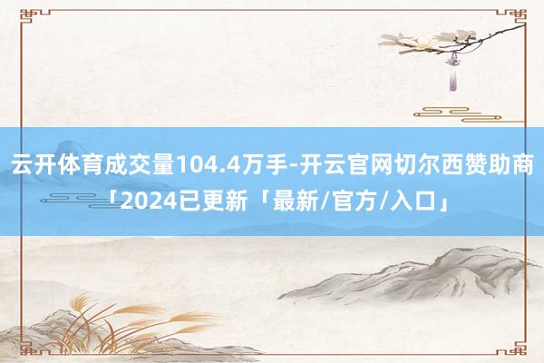 云开体育成交量104.4万手-开云官网切尔西赞助商「2024已更新「最新/官方/入口」