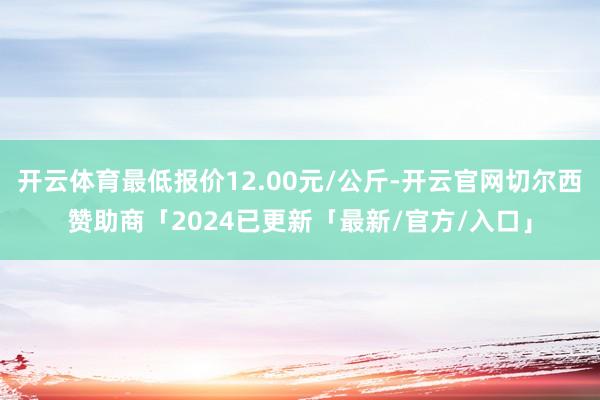 开云体育最低报价12.00元/公斤-开云官网切尔西赞助商「2024已更新「最新/官方/入口」