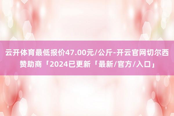 云开体育最低报价47.00元/公斤-开云官网切尔西赞助商「2024已更新「最新/官方/入口」