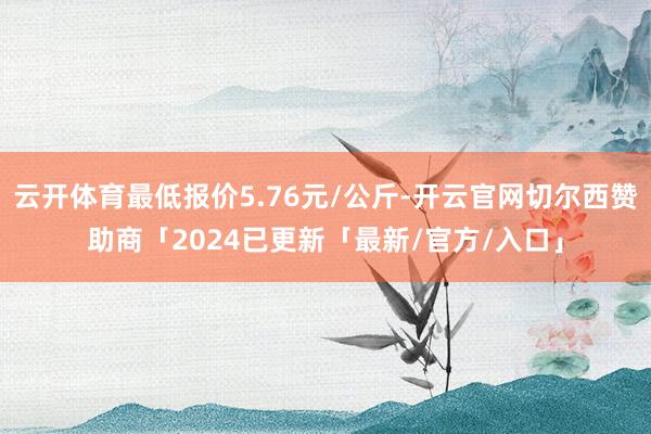 云开体育最低报价5.76元/公斤-开云官网切尔西赞助商「2024已更新「最新/官方/入口」