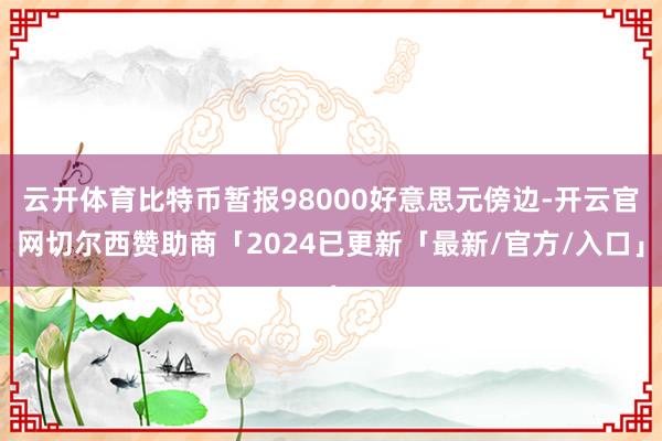 云开体育比特币暂报98000好意思元傍边-开云官网切尔西赞助商「2024已更新「最新/官方/入口」