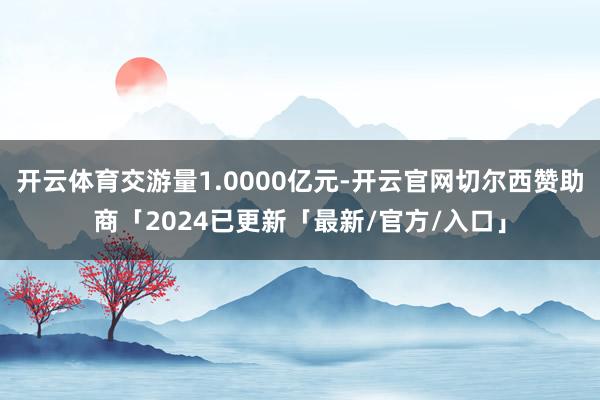 开云体育交游量1.0000亿元-开云官网切尔西赞助商「2024已更新「最新/官方/入口」