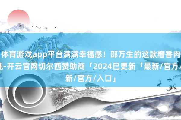 体育游戏app平台满满幸福感！邵万生的这款糟香肉大馄饨-开云官网切尔西赞助商「2024已更新「最新/官方/入口」