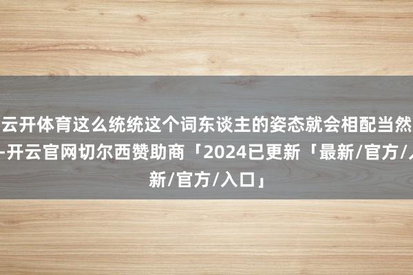 云开体育这么统统这个词东谈主的姿态就会相配当然颜面-开云官网切尔西赞助商「2024已更新「最新/官方/入口」