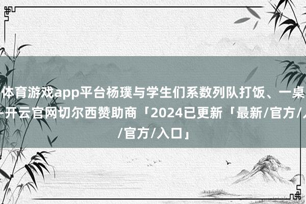 体育游戏app平台杨璞与学生们系数列队打饭、一桌就餐-开云官网切尔西赞助商「2024已更新「最新/官方/入口」