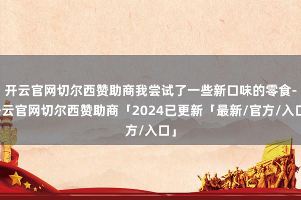 开云官网切尔西赞助商我尝试了一些新口味的零食-开云官网切尔西赞助商「2024已更新「最新/官方/入口」