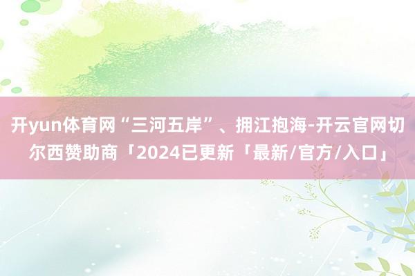 开yun体育网“三河五岸”、拥江抱海-开云官网切尔西赞助商「2024已更新「最新/官方/入口」