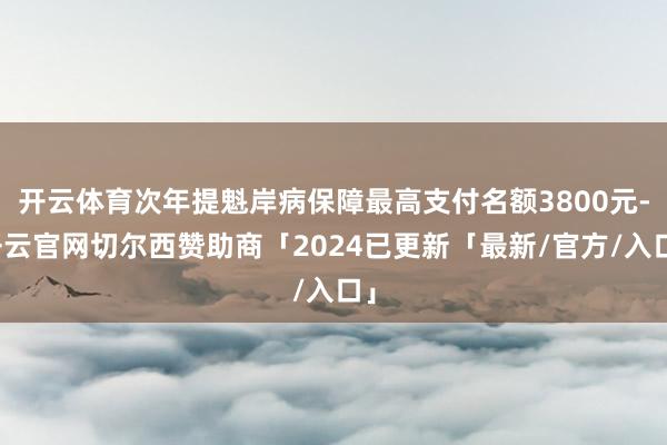 开云体育次年提魁岸病保障最高支付名额3800元-开云官网切尔西赞助商「2024已更新「最新/官方/入口」