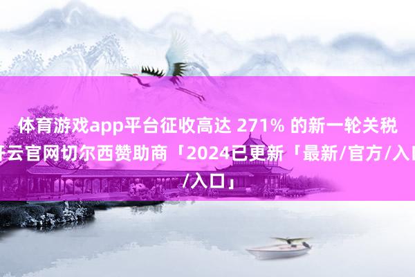 体育游戏app平台征收高达 271% 的新一轮关税-开云官网切尔西赞助商「2024已更新「最新/官方/入口」