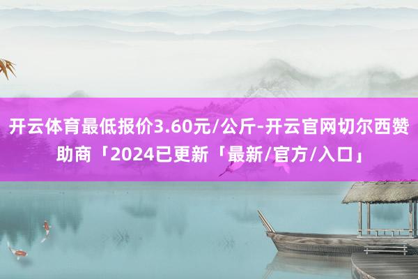 开云体育最低报价3.60元/公斤-开云官网切尔西赞助商「2024已更新「最新/官方/入口」