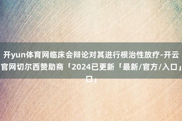 开yun体育网临床会辩论对其进行根治性放疗-开云官网切尔西赞助商「2024已更新「最新/官方/入口」