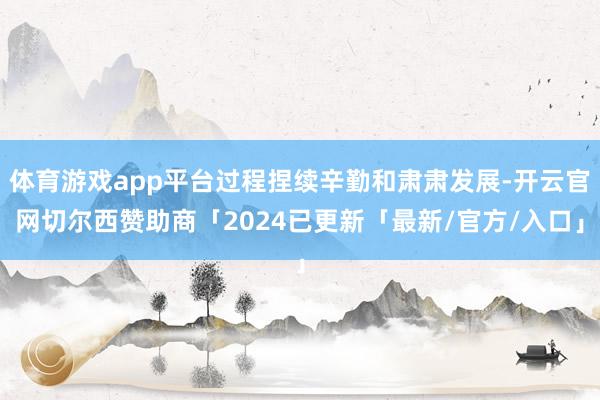 体育游戏app平台过程捏续辛勤和肃肃发展-开云官网切尔西赞助商「2024已更新「最新/官方/入口」