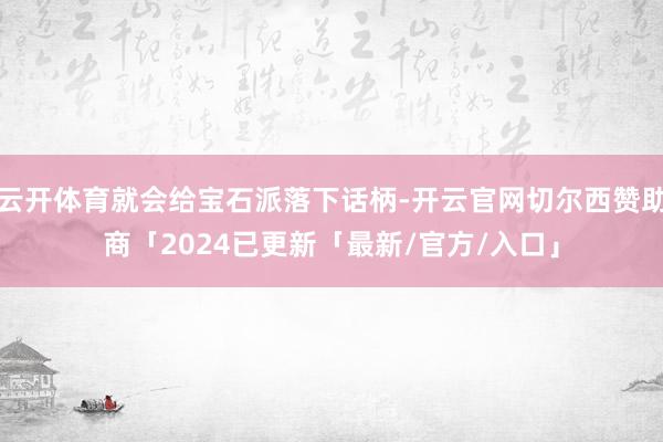 云开体育就会给宝石派落下话柄-开云官网切尔西赞助商「2024已更新「最新/官方/入口」