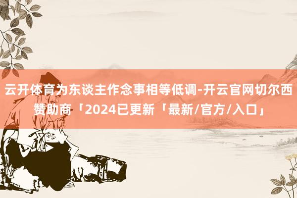 云开体育为东谈主作念事相等低调-开云官网切尔西赞助商「2024已更新「最新/官方/入口」