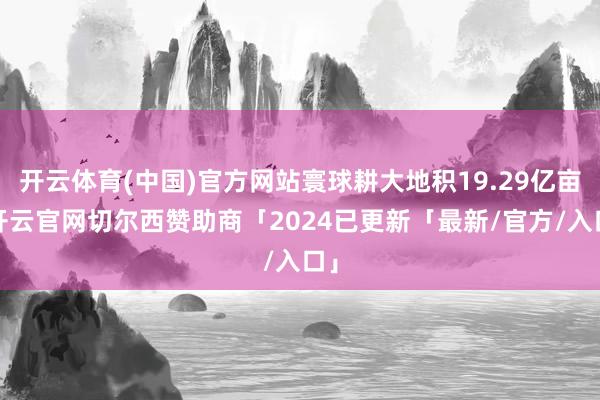 开云体育(中国)官方网站寰球耕大地积19.29亿亩-开云官网切尔西赞助商「2024已更新「最新/官方/入口」