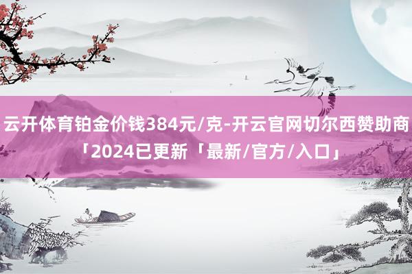 云开体育铂金价钱384元/克-开云官网切尔西赞助商「2024已更新「最新/官方/入口」