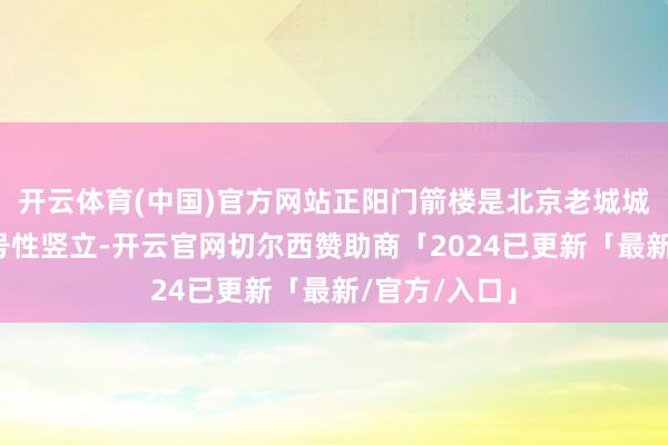 开云体育(中国)官方网站正阳门箭楼是北京老城城垣结构的记号性竖立-开云官网切尔西赞助商「2024已更新「最新/官方/入口」