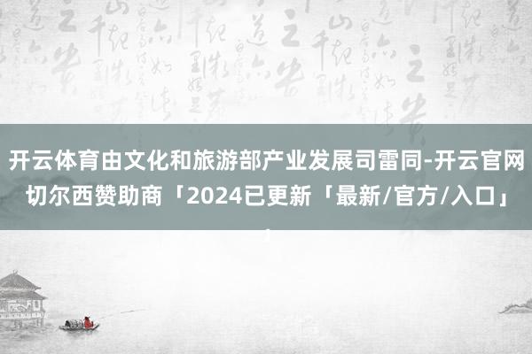 开云体育由文化和旅游部产业发展司雷同-开云官网切尔西赞助商「2024已更新「最新/官方/入口」