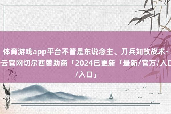 体育游戏app平台不管是东说念主、刀兵如故战术-开云官网切尔西赞助商「2024已更新「最新/官方/入口」