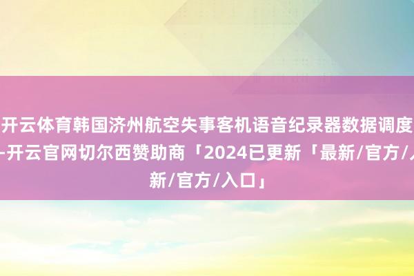 开云体育韩国济州航空失事客机语音纪录器数据调度齐全-开云官网切尔西赞助商「2024已更新「最新/官方/入口」