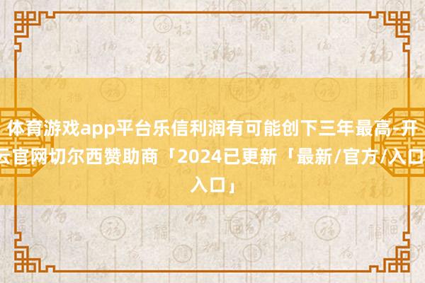 体育游戏app平台乐信利润有可能创下三年最高-开云官网切尔西赞助商「2024已更新「最新/官方/入口」