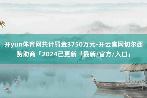 开yun体育网共计罚金3750万元-开云官网切尔西赞助商「2024已更新「最新/官方/入口」