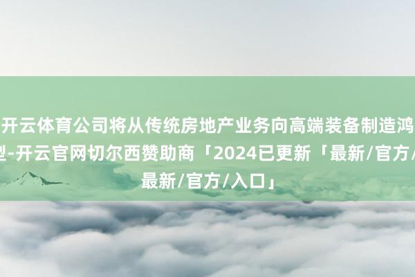 开云体育公司将从传统房地产业务向高端装备制造鸿沟转型-开云官网切尔西赞助商「2024已更新「最新/官方/入口」