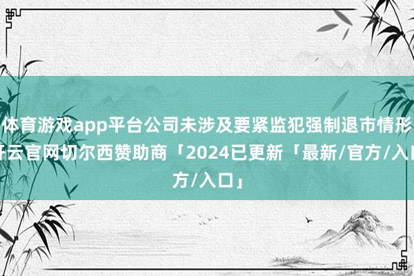 体育游戏app平台公司未涉及要紧监犯强制退市情形-开云官网切尔西赞助商「2024已更新「最新/官方/入口」