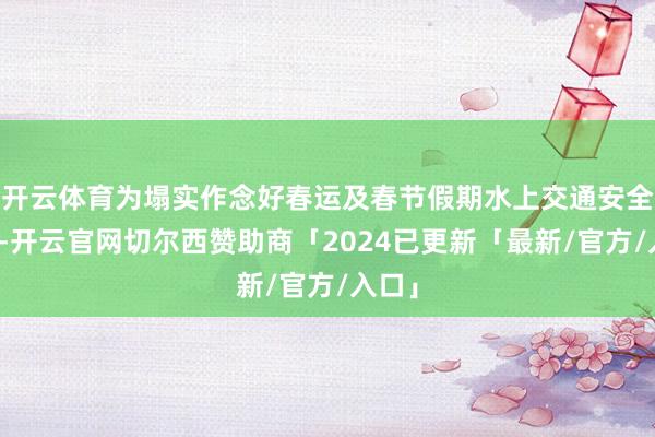 开云体育为塌实作念好春运及春节假期水上交通安全责任-开云官网切尔西赞助商「2024已更新「最新/官方/入口」