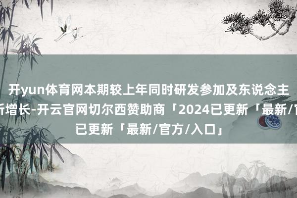 开yun体育网本期较上年同时研发参加及东说念主员资本有所增长-开云官网切尔西赞助商「2024已更新「最新/官方/入口」