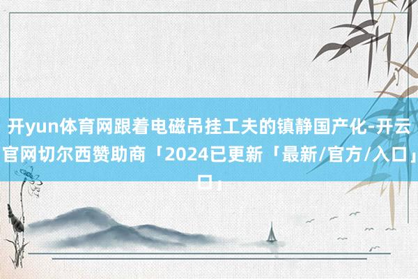 开yun体育网跟着电磁吊挂工夫的镇静国产化-开云官网切尔西赞助商「2024已更新「最新/官方/入口」