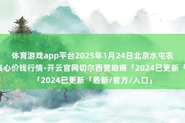 体育游戏app平台2025年1月24日北京水屯农副居品批发市麇集心价钱行情-开云官网切尔西赞助商「2024已更新「最新/官方/入口」