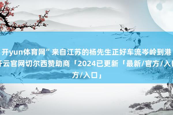 开yun体育网”来自江苏的杨先生正好车流岑岭到港-开云官网切尔西赞助商「2024已更新「最新/官方/入口」