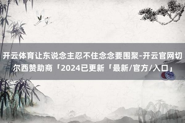 开云体育让东说念主忍不住念念要围聚-开云官网切尔西赞助商「2024已更新「最新/官方/入口」