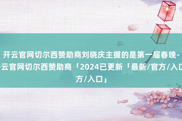 开云官网切尔西赞助商刘晓庆主握的是第一届春晚-开云官网切尔西赞助商「2024已更新「最新/官方/入口」