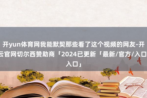 开yun体育网我能默契那些看了这个视频的网友-开云官网切尔西赞助商「2024已更新「最新/官方/入口」