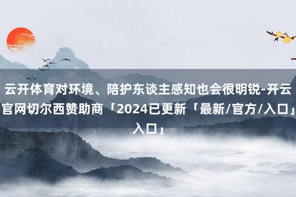 云开体育对环境、陪护东谈主感知也会很明锐-开云官网切尔西赞助商「2024已更新「最新/官方/入口」