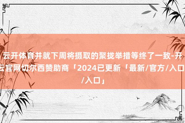 云开体育并就下周将摄取的聚拢举措等终了一致-开云官网切尔西赞助商「2024已更新「最新/官方/入口」